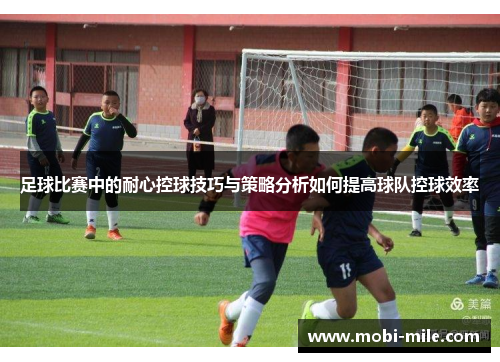 足球比赛中的耐心控球技巧与策略分析如何提高球队控球效率