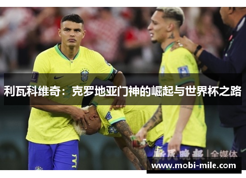 利瓦科维奇:克罗地亚门神的崛起与世界杯之路 利瓦科维奇:克罗地亚门神的崛起与世界杯之路