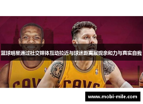 篮球明星通过社交媒体互动拉近与球迷距离展现亲和力与真实自我