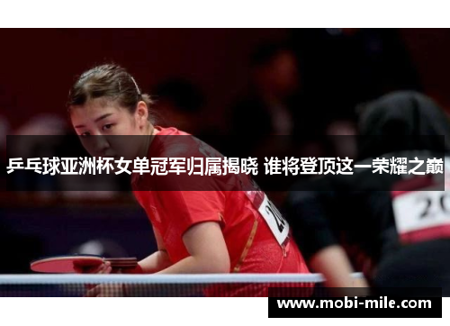 乒乓球亚洲杯女单冠军归属揭晓 谁将登顶这一荣耀之巅