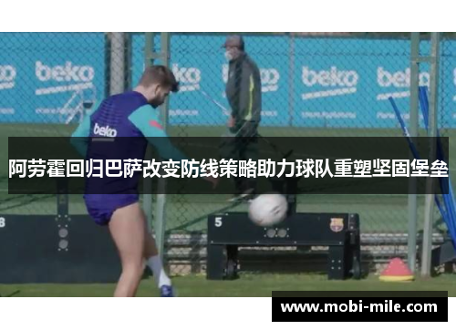 阿劳霍回归巴萨改变防线策略助力球队重塑坚固堡垒