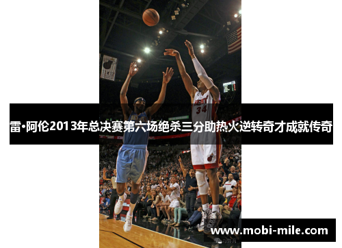 雷·阿伦2013年总决赛第六场绝杀三分助热火逆转奇才成就传奇