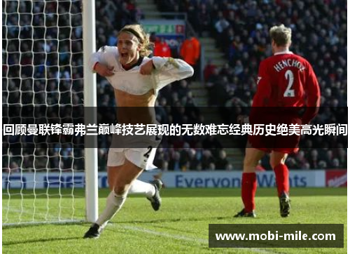 回顾曼联锋霸弗兰巅峰技艺展现的无数难忘经典历史绝美高光瞬间