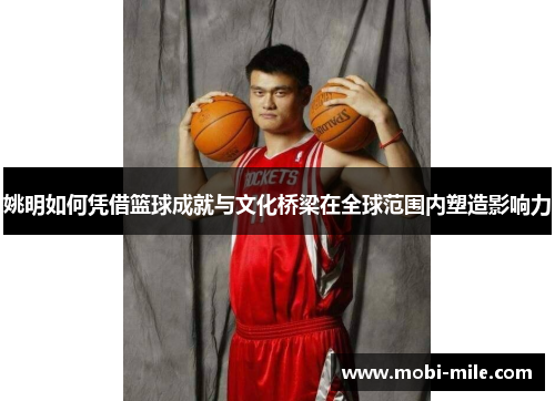 姚明如何凭借篮球成就与文化桥梁在全球范围内塑造影响力